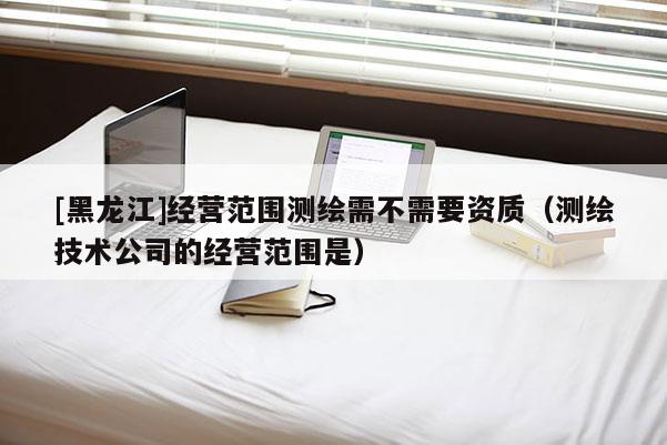 [黑龍江]經營范圍測繪需不需要資質（測繪技術公司的經營范圍是）