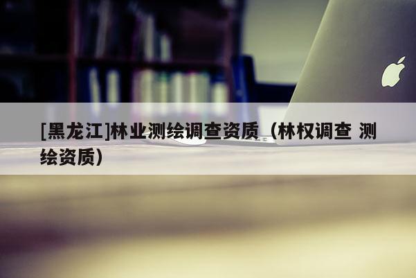[黑龍江]林業測繪調查資質（林權調查 測繪資質）