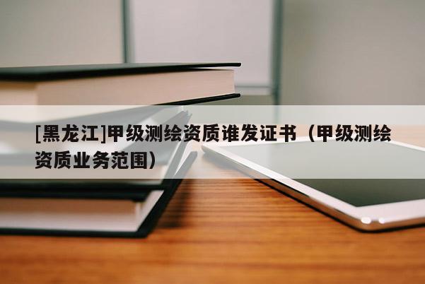 [黑龍江]甲級測繪資質誰發證書（甲級測繪資質業務范圍）