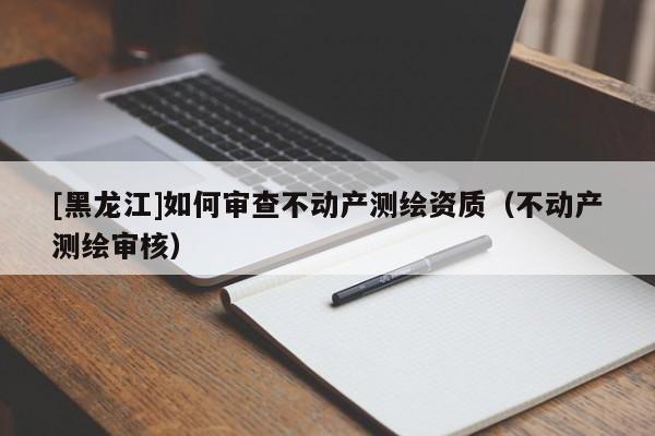 [黑龍江]如何審查不動產測繪資質（不動產測繪審核）