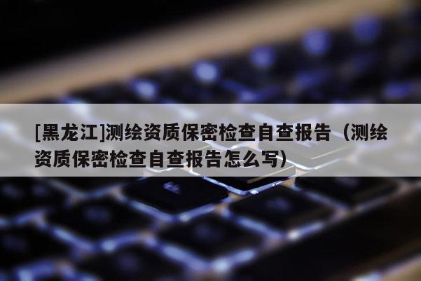 [黑龍江]測繪資質保密檢查自查報告（測繪資質保密檢查自查報告怎么寫）