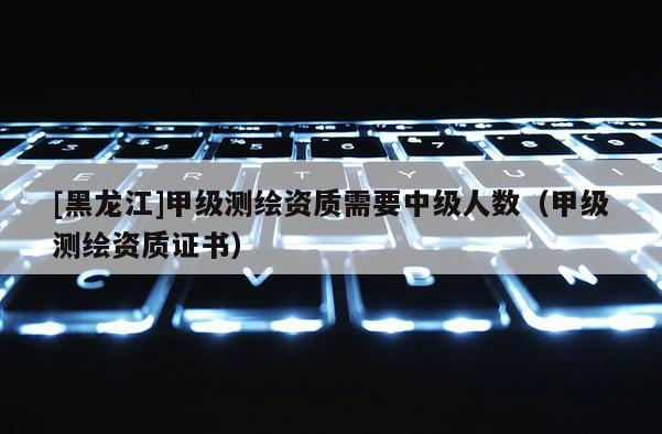 [黑龍江]甲級測繪資質(zhì)需要中級人數(shù)（甲級測繪資質(zhì)證書）