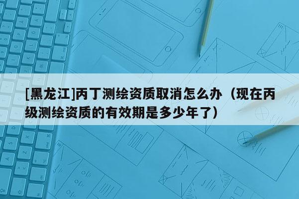 [黑龍江]丙丁測繪資質取消怎么辦（現在丙級測繪資質的有效期是多少年了）