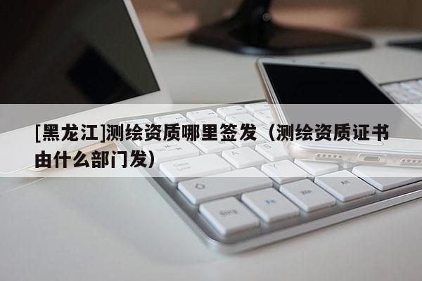 [黑龍江]測(cè)繪資質(zhì)哪里簽發(fā)（測(cè)繪資質(zhì)證書由什么部門發(fā)）