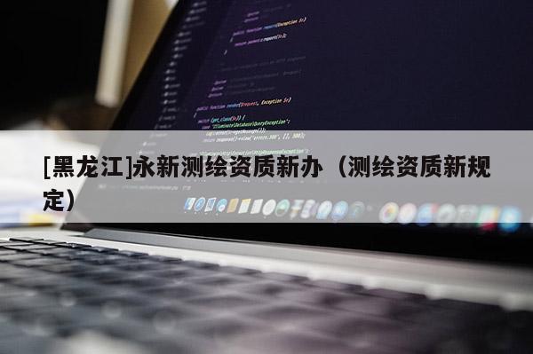 [黑龍江]永新測(cè)繪資質(zhì)新辦（測(cè)繪資質(zhì)新規(guī)定）