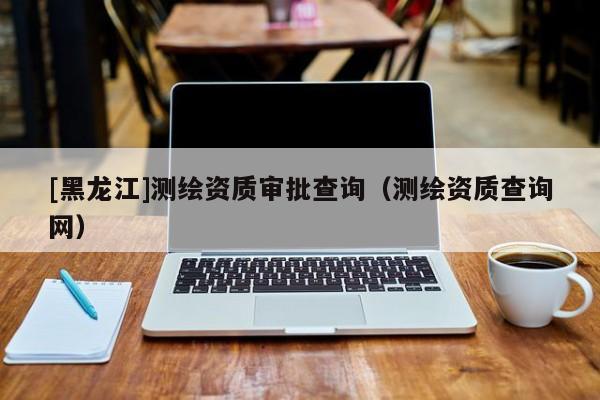 [黑龍江]測(cè)繪資質(zhì)審批查詢（測(cè)繪資質(zhì)查詢網(wǎng)）