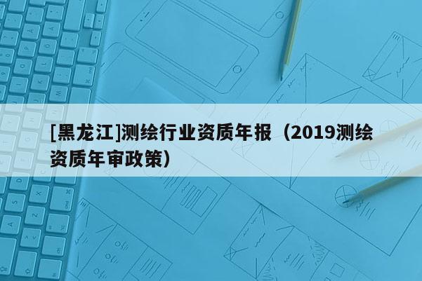 [黑龍江]測繪行業資質年報（2019測繪資質年審政策）