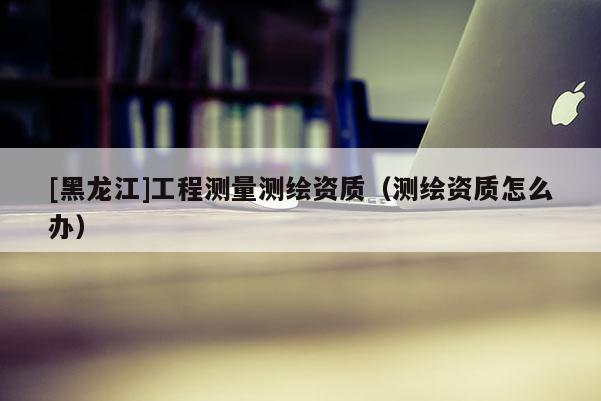 [黑龍江]工程測量測繪資質（測繪資質怎么辦）