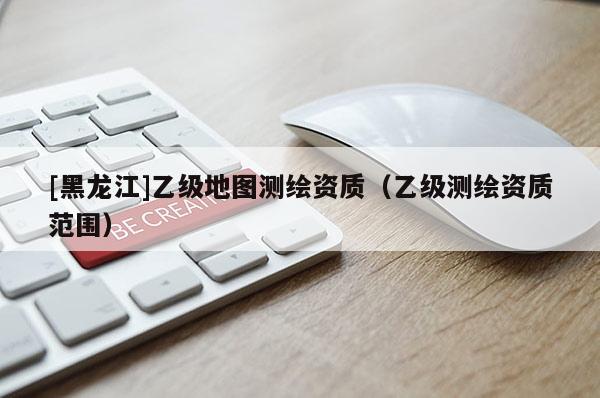 [黑龍江]乙級地圖測繪資質（乙級測繪資質范圍）