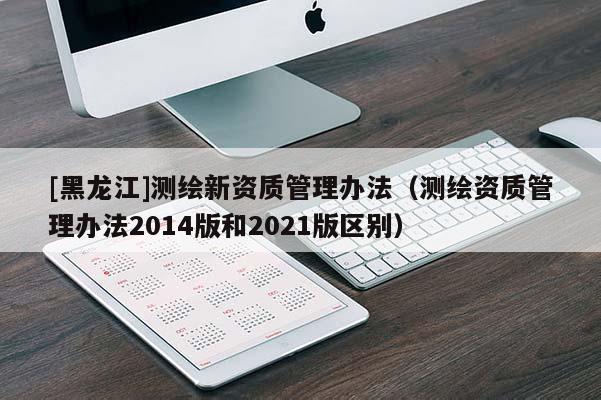 [黑龍江]測繪新資質(zhì)管理辦法（測繪資質(zhì)管理辦法2014版和2021版區(qū)別）