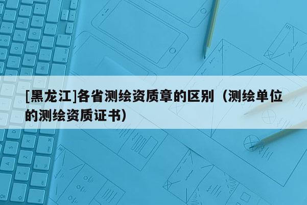 [黑龍江]各省測繪資質章的區別（測繪單位的測繪資質證書）
