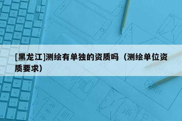 [黑龍江]測繪有單獨的資質嗎（測繪單位資質要求）