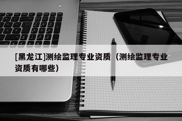[黑龍江]測繪監理專業資質（測繪監理專業資質有哪些）
