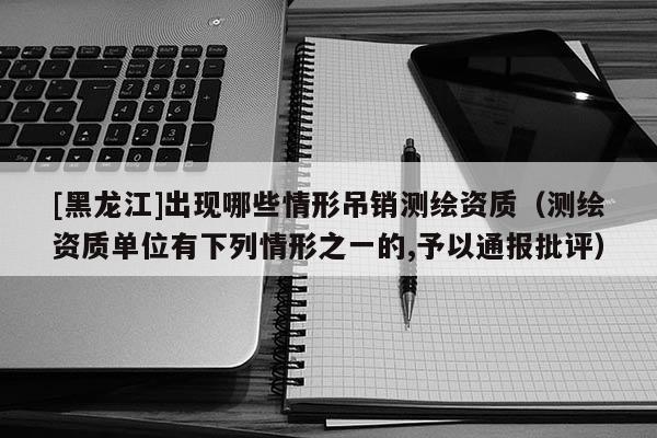 [黑龍江]出現哪些情形吊銷測繪資質（測繪資質單位有下列情形之一的,予以通報批評）
