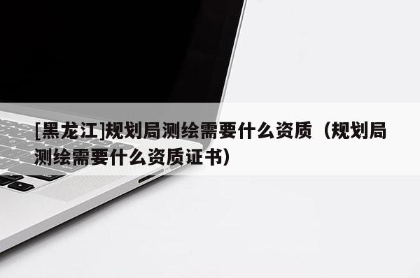 [黑龍江]規劃局測繪需要什么資質（規劃局測繪需要什么資質證書）