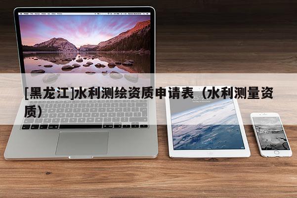 [黑龍江]水利測繪資質申請表（水利測量資質）