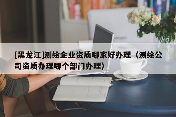 [黑龍江]測繪企業資質哪家好辦理（測繪公司資質辦理哪個部門辦理）