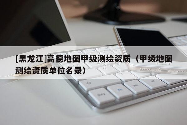 [黑龍江]高德地圖甲級測繪資質（甲級地圖測繪資質單位名錄）
