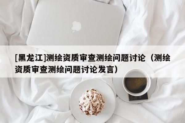 [黑龍江]測繪資質審查測繪問題討論（測繪資質審查測繪問題討論發言）