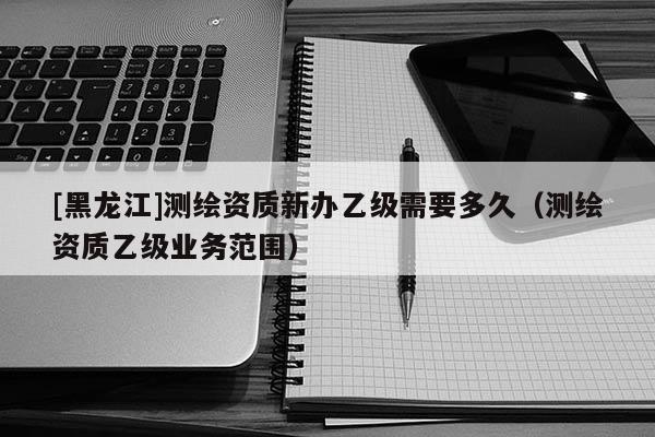 [黑龍江]測繪資質新辦乙級需要多久（測繪資質乙級業務范圍）