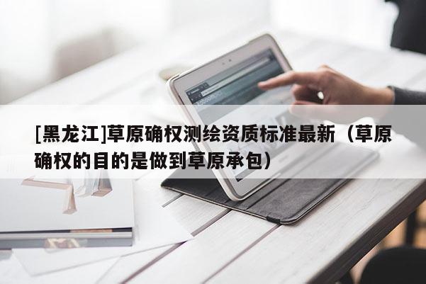 [黑龍江]草原確權(quán)測繪資質(zhì)標準最新（草原確權(quán)的目的是做到草原承包）