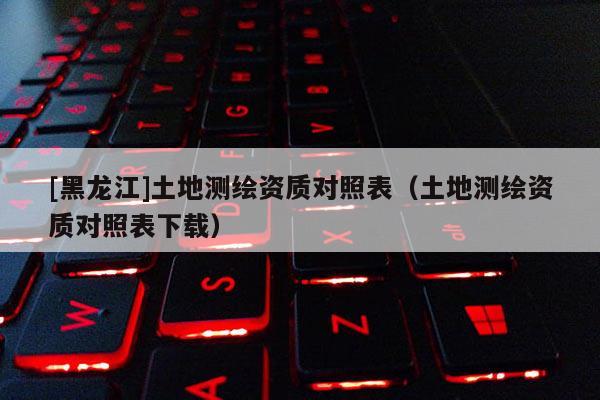 [黑龍江]土地測繪資質對照表（土地測繪資質對照表下載）