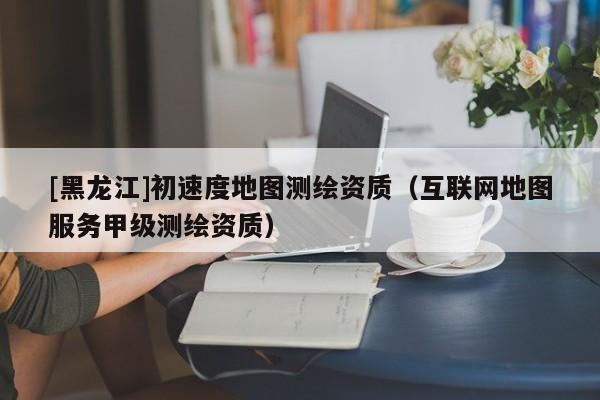 [黑龍江]初速度地圖測繪資質（互聯網地圖服務甲級測繪資質）
