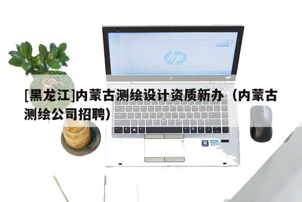 [黑龍江]內蒙古測繪設計資質新辦（內蒙古測繪公司招聘）