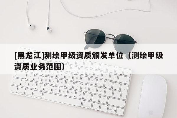 [黑龍江]測繪甲級資質頒發單位（測繪甲級資質業務范圍）
