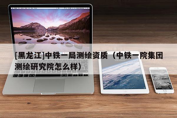 [黑龍江]中鐵一局測繪資質（中鐵一院集團測繪研究院怎么樣）