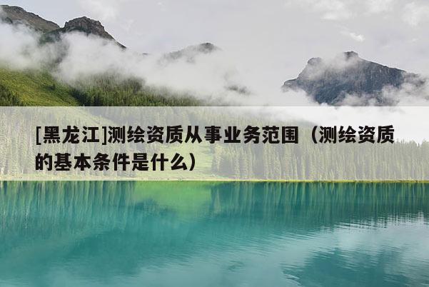 [黑龍江]測繪資質從事業務范圍（測繪資質的基本條件是什么）