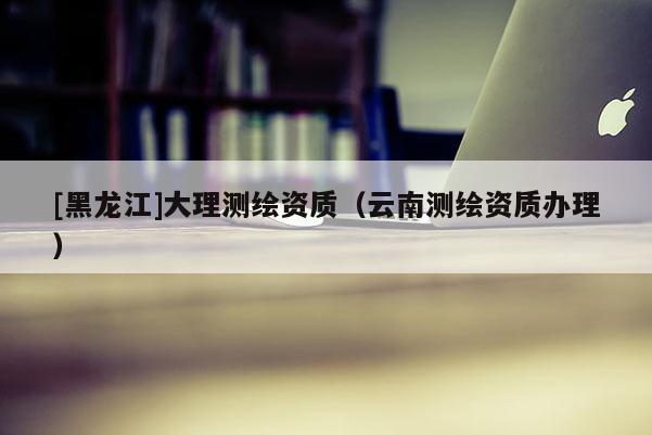[黑龍江]大理測繪資質（云南測繪資質辦理）