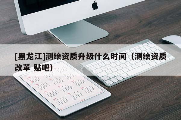 [黑龍江]測繪資質升級什么時間（測繪資質改革 貼吧）