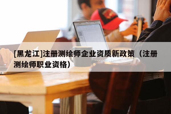 [黑龍江]注冊測繪師企業(yè)資質(zhì)新政策（注冊測繪師職業(yè)資格）