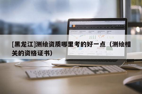 [黑龍江]測繪資質(zhì)哪里考的好一點（測繪相關(guān)的資格證書）
