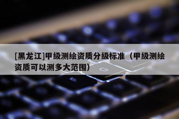 [黑龍江]甲級測繪資質分級標準（甲級測繪資質可以測多大范圍）