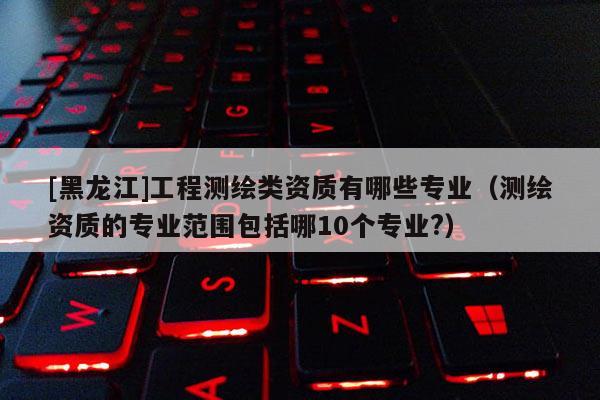 [黑龍江]工程測繪類資質有哪些專業（測繪資質的專業范圍包括哪10個專業?）