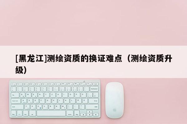 [黑龍江]測繪資質的換證難點（測繪資質升級）
