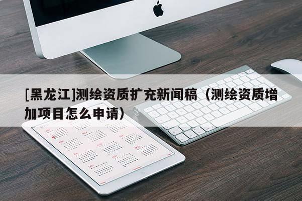 [黑龍江]測繪資質擴充新聞稿（測繪資質增加項目怎么申請）
