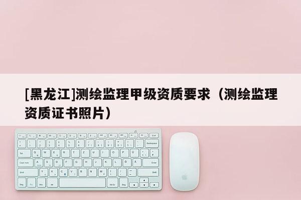[黑龍江]測繪監(jiān)理甲級資質要求（測繪監(jiān)理資質證書照片）