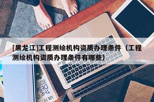[黑龍江]工程測繪機構資質辦理條件（工程測繪機構資質辦理條件有哪些）