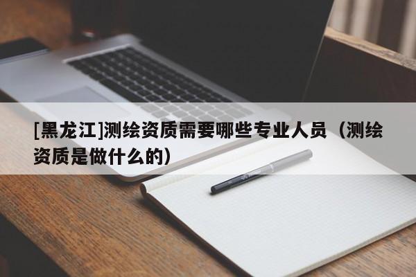 [黑龍江]測繪資質需要哪些專業人員（測繪資質是做什么的）