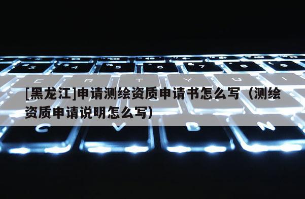 [黑龍江]申請測繪資質申請書怎么寫（測繪資質申請說明怎么寫）