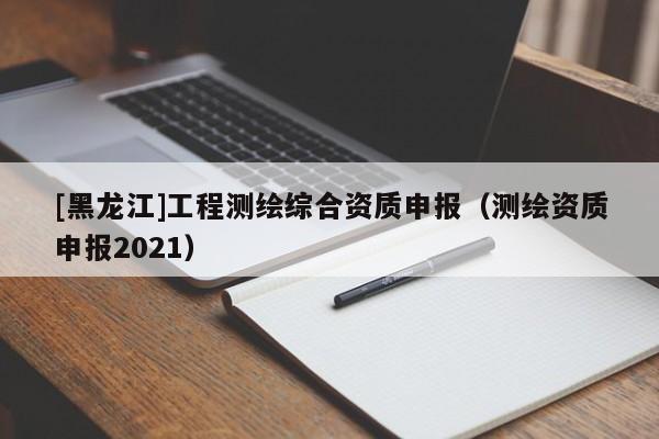 [黑龍江]工程測繪綜合資質(zhì)申報（測繪資質(zhì)申報2021）
