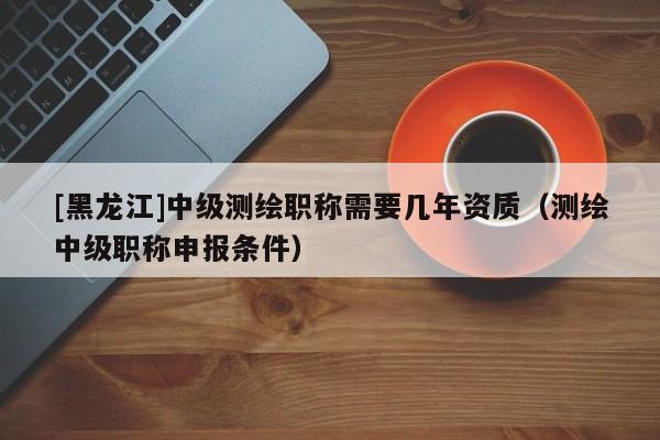 [黑龍江]中級測繪職稱需要幾年資質（測繪中級職稱申報條件）