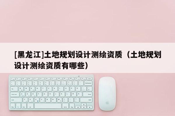 [黑龍江]土地規劃設計測繪資質（土地規劃設計測繪資質有哪些）