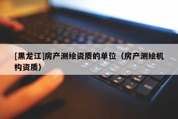 [黑龍江]房產測繪資質的單位（房產測繪機構資質）