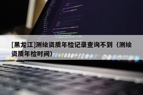 [黑龍江]測繪資質年檢記錄查詢不到（測繪資質年檢時間）