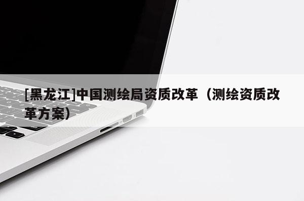[黑龍江]中國測繪局資質改革（測繪資質改革方案）