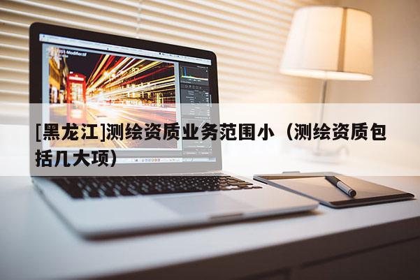 [黑龍江]測繪資質業務范圍小（測繪資質包括幾大項）
